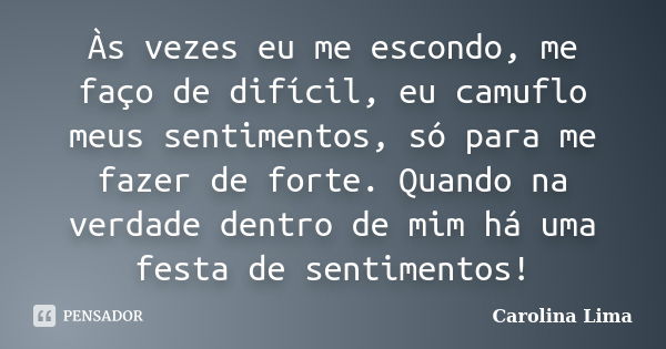 Às vezes eu me escondo, me faço de difícil, eu camuflo meus sentimentos, só para me fazer de forte. Quando na verdade dentro de mim há uma festa de sentimentos!... Frase de Carolina Lima.