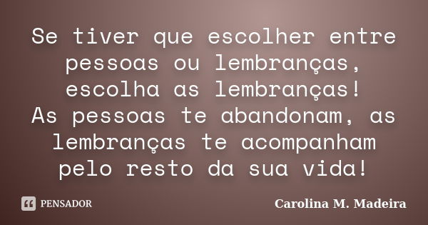 Se tiver que escolher entre pessoas ou lembranças, escolha as lembranças! As pessoas te abandonam, as lembranças te acompanham pelo resto da sua vida!... Frase de Carolina M.Madeira.