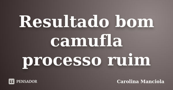 Resultado bom camufla processo ruim... Frase de Carolina Manciola.