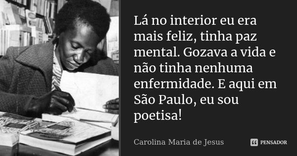 Lá no interior eu era mais feliz, tinha paz mental. Gozava a vida e não tinha nenhuma enfermidade. E aqui em São Paulo, eu sou poetisa!... Frase de Carolina Maria de Jesus.