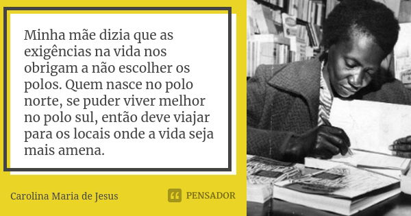 Minha mãe dizia que as exigências na vida nos obrigam a não escolher os polos. Quem nasce no polo norte, se puder viver melhor no polo sul, então deve viajar pa... Frase de Carolina Maria de Jesus.