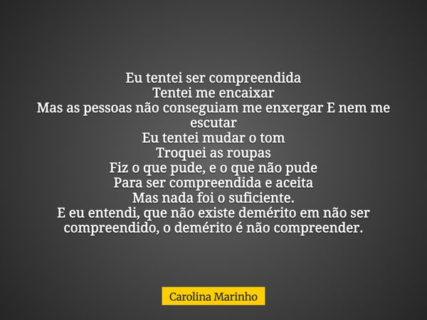 Eu tentei ser compreendida Tentei me encaixar Mas as pessoas não conseguiam me enxergar E nem me escutar Eu tentei mudar o tom Troquei as roupas Fiz o que pude,... Frase de Carolina Marinho.
