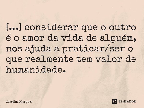 ⁠⁠[...] considerar que o outro é o amor da vida de alguém, nos ajuda a praticar/ser o que realmente tem valor de humanidade.... Frase de Carolina Marques.