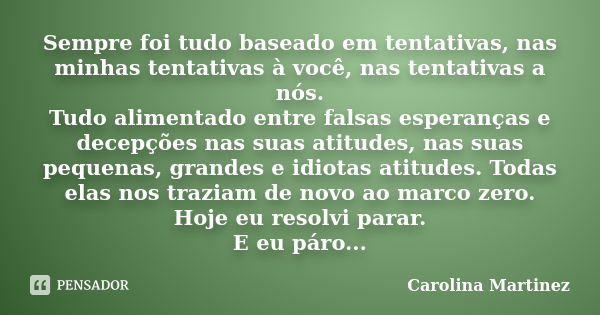 Sempre foi tudo baseado em tentativas, nas minhas tentativas à você, nas tentativas a nós. Tudo alimentado entre falsas esperanças e decepções nas suas atitudes... Frase de Carolina Martinez.