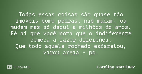 Todas essas coisas são quase tão imóveis como pedras, não mudam, ou mudam mas só daqui a milhões de anos. Eé aí que você nota que o indiferente começa a fazer d... Frase de Carolina Martinez.