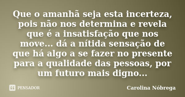 Que o amanhã seja esta incerteza, pois não nos determina e revela que é a insatisfação que nos move... dá a nítida sensação de que há algo a se fazer no present... Frase de Carolina Nóbrega.