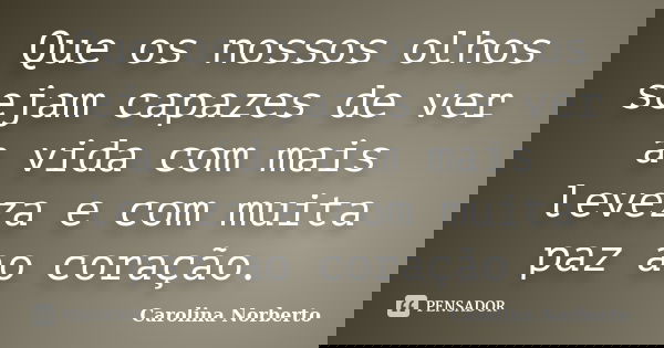 Que os nossos olhos sejam capazes de ver a vida com mais leveza e com muita paz ao coração.... Frase de Carolina Norberto.