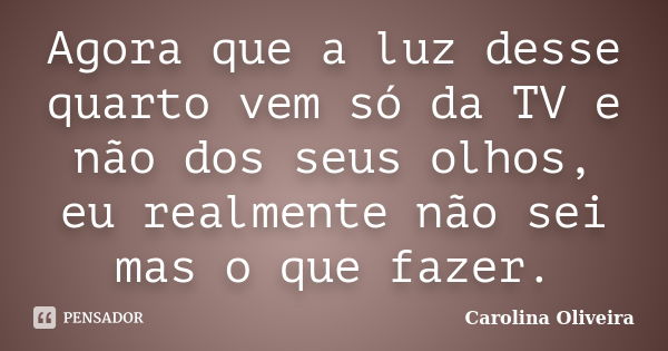 Agora que a luz desse quarto vem só da TV e não dos seus olhos, eu realmente não sei mas o que fazer.... Frase de Carolina Oliveira.