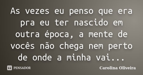 As vezes eu penso que era pra eu ter nascido em outra época, a mente de vocês não chega nem perto de onde a minha vai...... Frase de Carolina Oliveira.
