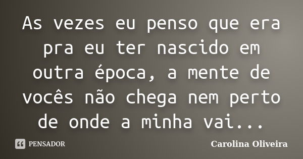 As vezes eu penso que era pra eu ter nascido em outra época, a mente de vocês não chega nem perto de onde a minha vai...... Frase de Carolina Oliveira.