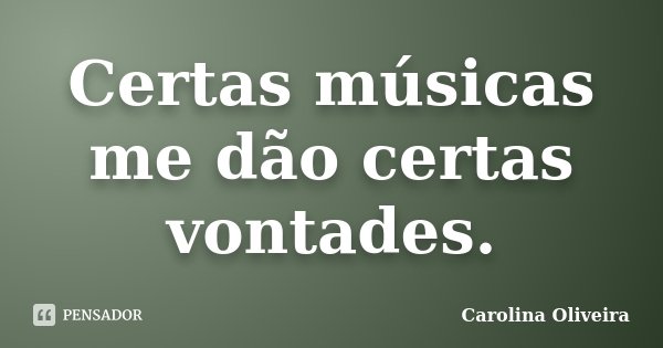 Certas músicas me dão certas vontades.... Frase de Carolina Oliveira.