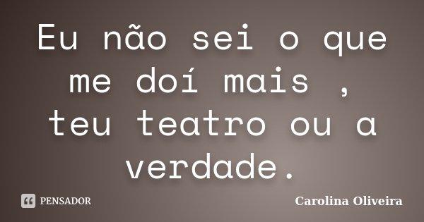 Eu não sei o que me doí mais , teu teatro ou a verdade.... Frase de Carolina Oliveira.