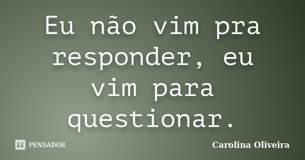 Eu não vim pra responder, eu vim para questionar.... Frase de Carolina Oliveira.