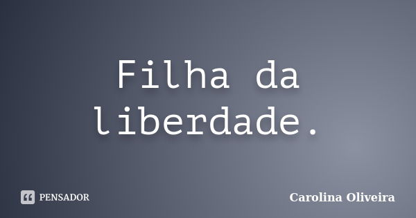 Filha da liberdade.... Frase de Carolina Oliveira.