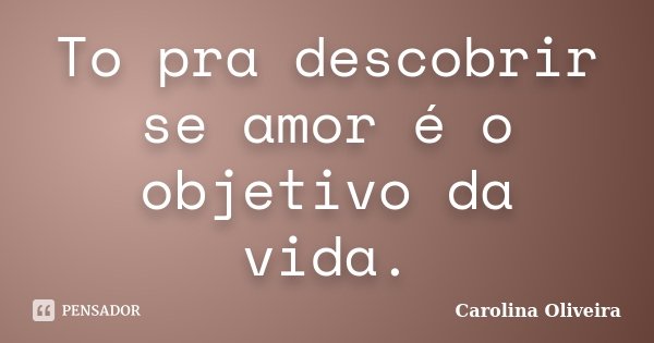 To pra descobrir se amor é o objetivo da vida.... Frase de Carolina Oliveira.