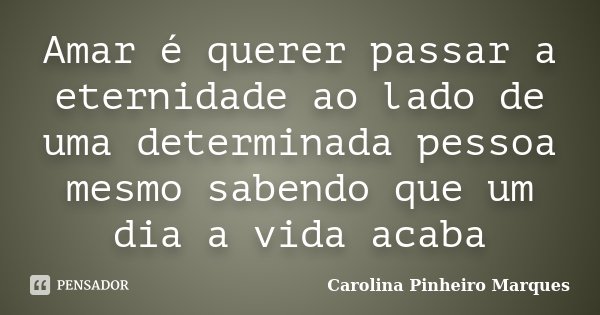 Amar é querer passar a eternidade ao lado de uma determinada pessoa mesmo sabendo que um dia a vida acaba... Frase de Carolina Pinheiro Marques.