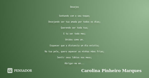 Desejos Sonhando com o seu toque; Desejando ser tua amada por todos os dias; Querendo ser toda tua; E tu ser todo meu; Unidos como um. Esquecer que a distancia ... Frase de Carolina Pinheiro Marques.