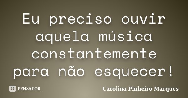 Eu preciso ouvir aquela música constantemente para não esquecer!... Frase de Carolina Pinheiro Marques.
