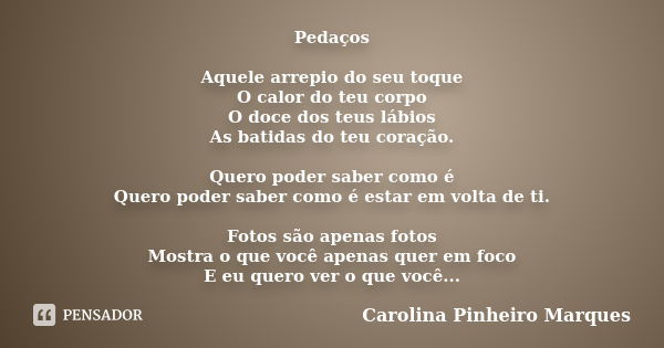 Pedaços Aquele arrepio do seu toque O calor do teu corpo O doce dos teus lábios As batidas do teu coração. Quero poder saber como é Quero poder saber como é est... Frase de Carolina Pinheiro Marques.