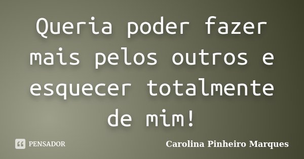 Queria poder fazer mais pelos outros e esquecer totalmente de mim!... Frase de Carolina Pinheiro Marques.