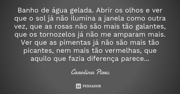 Banho de água gelada. Abrir os olhos e ver que o sol já não ilumina a janela como outra vez, que as rosas não são mais tão galantes, que os tornozelos já não me... Frase de Carolina Pires.