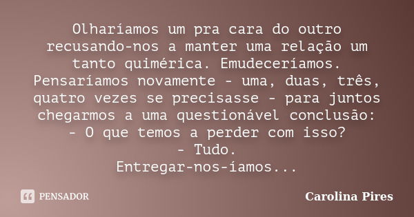 Olharíamos um pra cara do outro recusando-nos a manter uma relação um tanto quimérica. Emudeceríamos. Pensaríamos novamente - uma, duas, três, quatro vezes se p... Frase de Carolina Pires.