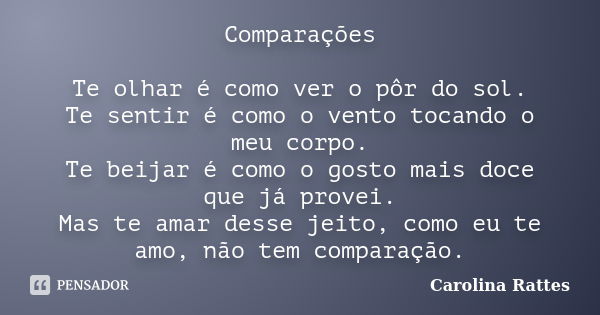 Comparações Te olhar é como ver o pôr do sol. Te sentir é como o vento tocando o meu corpo. Te beijar é como o gosto mais doce que já provei. Mas te amar desse ... Frase de Carolina Rattes.