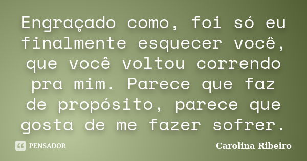 Engraçado como, foi só eu finalmente esquecer você, que você voltou correndo pra mim. Parece que faz de propósito, parece que gosta de me fazer sofrer.... Frase de Carolina Ribeiro.