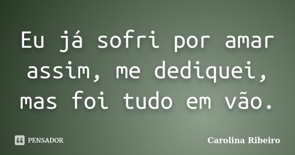 Eu já sofri por amar assim, me dediquei, mas foi tudo em vão.... Frase de Carolina Ribeiro.