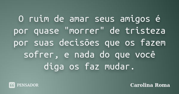 O ruim de amar seus amigos é por quase "morrer" de tristeza por suas decisões que os fazem sofrer, e nada do que você diga os faz mudar.... Frase de Carolina Roma.