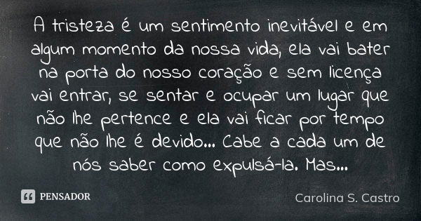 A tristeza é um sentimento inevitável e em algum momento da nossa vida, ela vai bater na porta do nosso coração e sem licença vai entrar, se sentar e ocupar um ... Frase de Carolina S. Castro.