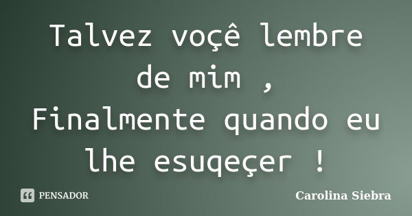 Talvez voçê lembre de mim , Finalmente quando eu lhe esuqeçer !... Frase de Carolina Siebra.