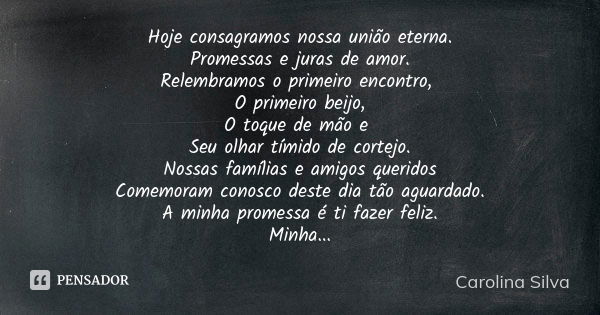 Hoje consagramos nossa união eterna. Promessas e juras de amor. Relembramos o primeiro encontro, O primeiro beijo, O toque de mão e Seu olhar tímido de cortejo.... Frase de Carolina Silva.