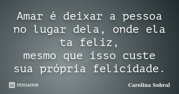 Amar é deixar a pessoa no lugar dela, onde ela ta feliz, mesmo que isso custe sua própria felicidade.... Frase de Carolina Sobral.