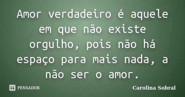 Amor verdadeiro é aquele em que não existe orgulho, pois não há espaço para mais nada, a não ser o amor.... Frase de Carolina Sobral.