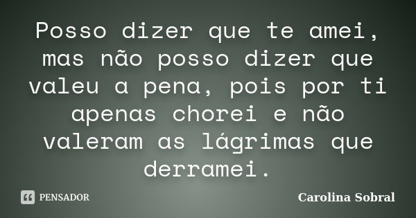 Posso dizer que te amei, mas não posso dizer que valeu a pena, pois por ti apenas chorei e não valeram as lágrimas que derramei.... Frase de Carolina Sobral.