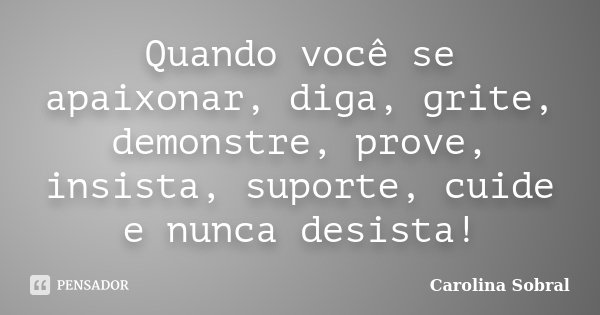 Quando você se apaixonar, diga, grite, demonstre, prove, insista, suporte, cuide e nunca desista!... Frase de Carolina Sobral.