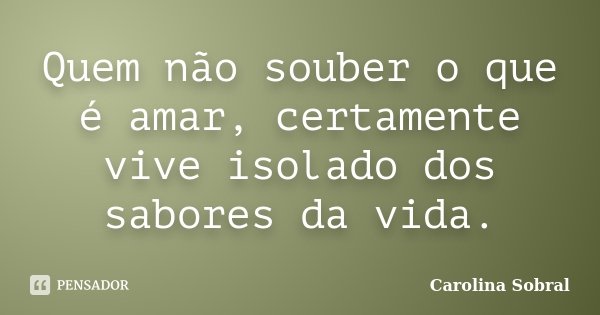 Quem não souber o que é amar, certamente vive isolado dos sabores da vida.... Frase de Carolina Sobral.