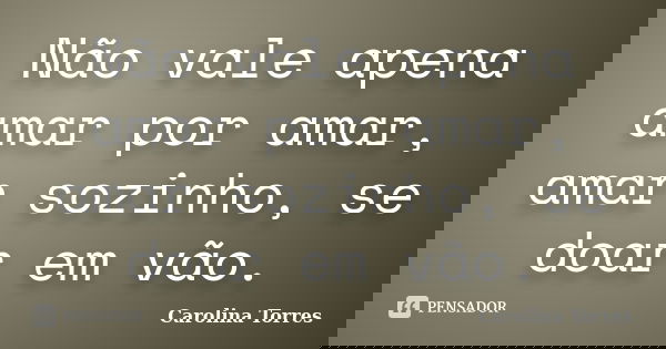 Não vale apena amar por amar, amar sozinho, se doar em vão.... Frase de Carolina Torres.