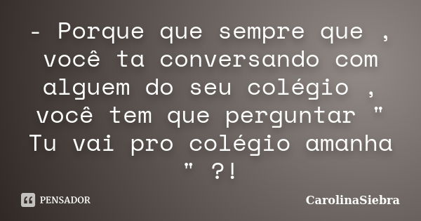 - Porque que sempre que , você ta conversando com alguem do seu colégio , você tem que perguntar " Tu vai pro colégio amanha " ?!... Frase de CarolinaSiebra.