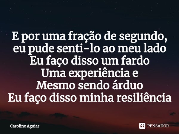 ⁠E por uma fração de segundo, eu pude senti-lo ao meu lado
Eu faço disso um fardo
Uma experiência e
Mesmo sendo árduo
Eu faço disso minha resiliência... Frase de Caroline Aguiar.