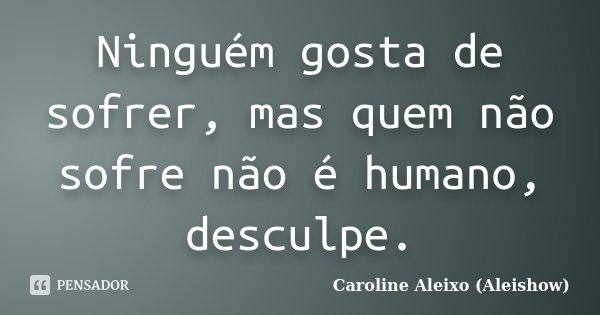Ninguém gosta de sofrer, mas quem não sofre não é humano, desculpe.... Frase de Caroline Aleixo (Aleishow).