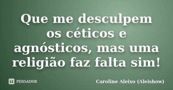 Que me desculpem os céticos e agnósticos, mas uma religião faz falta sim!... Frase de Caroline Aleixo (Aleishow).