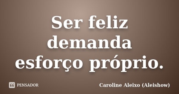 Ser feliz demanda esforço próprio.... Frase de Caroline Aleixo (Aleishow).