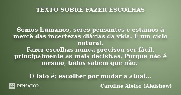 TEXTO SOBRE FAZER ESCOLHAS Somos humanos, seres pensantes e estamos à mercê das incertezas diárias da vida. É um ciclo natural. Fazer escolhas nunca precisou se... Frase de Caroline Aleixo (Aleishow).