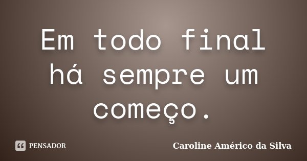 Em todo final há sempre um começo.... Frase de Caroline Américo da Silva.