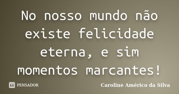 No nosso mundo não existe felicidade eterna, e sim momentos marcantes!... Frase de Caroline Américo da Silva.