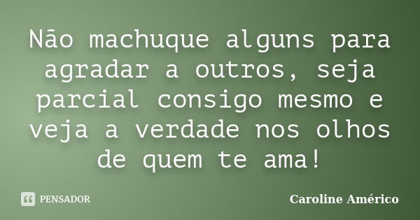 Não machuque alguns para agradar a outros, seja parcial consigo mesmo e veja a verdade nos olhos de quem te ama!... Frase de Caroline Américo.