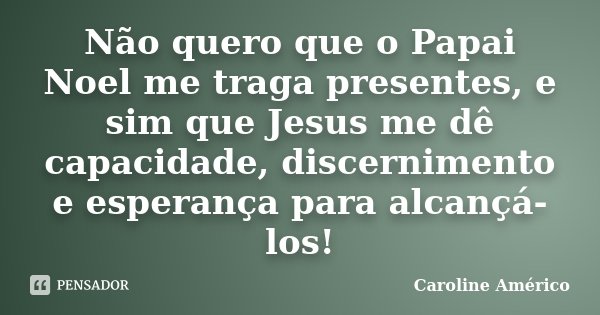 Não quero que o Papai Noel me traga presentes, e sim que Jesus me dê capacidade, discernimento e esperança para alcançá-los!... Frase de Caroline Américo.