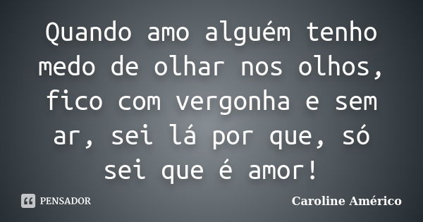 Quando amo alguém tenho medo de olhar nos olhos, fico com vergonha e sem ar, sei lá por que, só sei que é amor!... Frase de Caroline Américo.